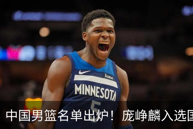 中国男篮名单出炉！庞峥麟入选国家队，他凭什么能挤掉程帅澎？