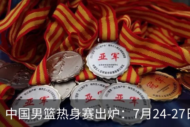 中国男篮热身赛出炉：7月24-27日四国赛 战喀麦隆格鲁吉亚黑山