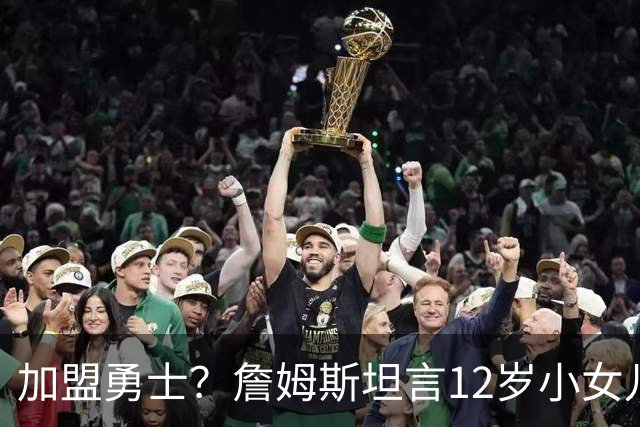 加盟勇士？詹姆斯坦言12岁小女儿左右抉择，勇士地理优势碾压群雄