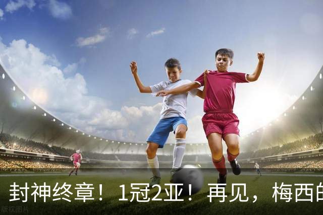 封神终章！1冠2亚！再见，梅西的世界杯！