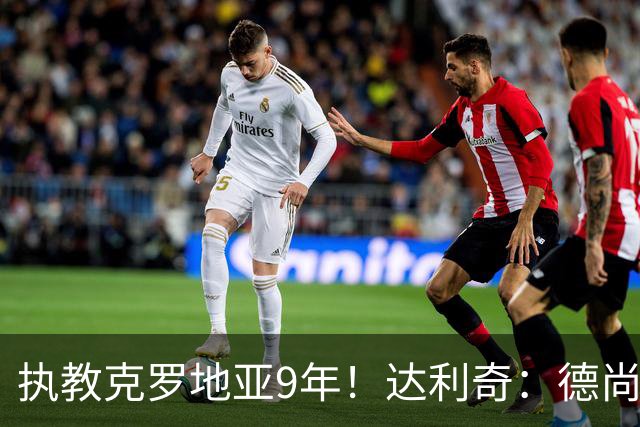 执教克罗地亚9年！达利奇：德尚是21世纪最成功的主帅，我排第二