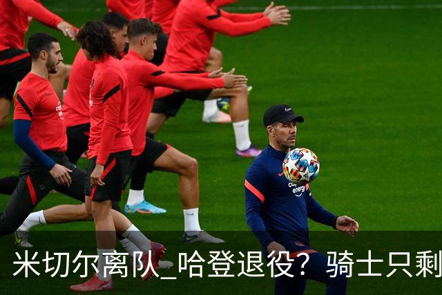 米切尔离队 哈登退役？骑士只剩一次机会 下赛季不成功或彻底重建