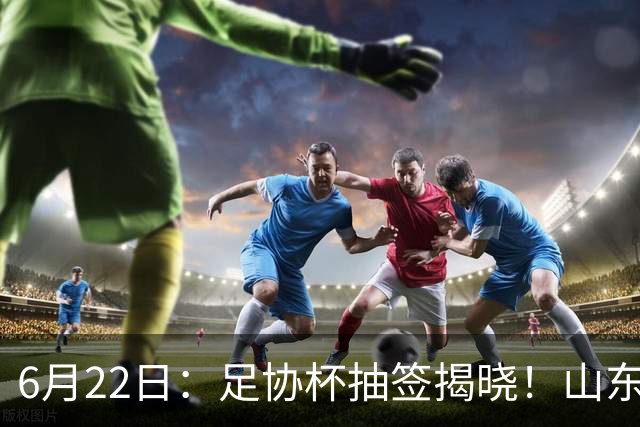 6月22日：足协杯抽签揭晓！山东泰山能否靠“神签”避开海港申花，逆袭卫冕？